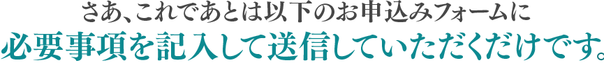 さあ、これであとは以下のお申込みフォームに必要事項を記入して送信していただくだけです。