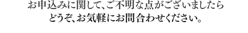 お申込みに関して、ご不明な点がございましたらどうぞ、お気軽にお問合わせください。