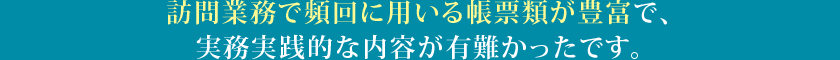 訪問業務で頻回に用いる帳票類が豊富で、実務実践的な内容が有難かったです。