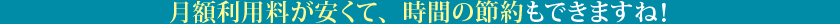 月額利用料が安くて、時間の節約もできますね！