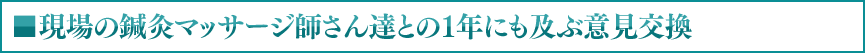 ■現場の鍼灸マッサージ師さん達との１年にも及ぶ意見交換
