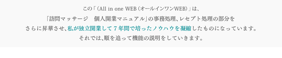 この「Ａll　in　one（オールインワン） 」は、「訪問マッサージ　個人開業マニュアル」の事務処理、レセプト処理の部分をさらに昇華させ、私が独立開業して７年間で培ったノウハウを凝縮したものになっています。それでは、順を追って機能の説明をしていきます。