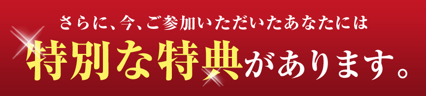 さらに、今、ご参加いただいたあなたには特別な特典があります