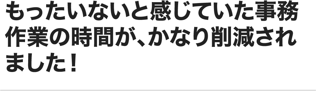 もったいないと感じていた事務作業の時間が、かなり削減されました！