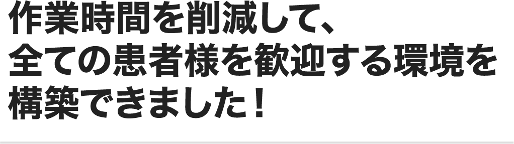 作業時間を削減して、全ての患者様を歓迎する環境を構築できました!