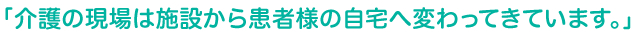 「介護の現場は施設から患者様の自宅へ変わってきています。」