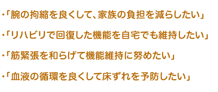  ・「腕の拘縮を良くして、家族の負担を減らしたい」  ・「リハビリで回復した機能を自宅でも維持したい」  ・「筋緊張を和らげて機能維持に努めたい」  ・「血液の循環を良くして床ずれを予防したい」