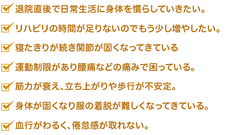   *退院直後で日常生活に身体を慣らしていきたい。*リハビリの時間が足りないのでもう少し増やしたい。 * 寝たきりが続き関節が固くなってきている。 * 運動制限があり腰痛などの痛みで困っている。 *筋力が衰え、立ち上がりや歩行が不安定。* 身体が固くなり服の着脱が難しくなってきている。*血行がわるく、倦怠感が取れない。