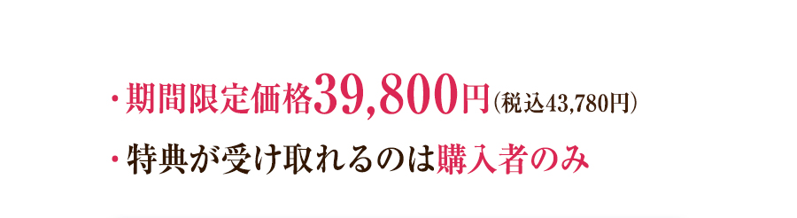・期間限定価格39,800円（税込43,780円） ・特典が受け取れるのは購入者のみ