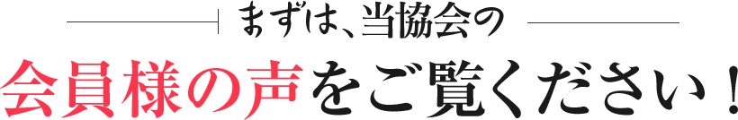 まずは、当協会の会員様の声をご覧ください!