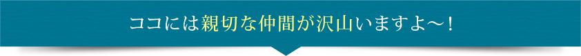 ココには親切な仲間が沢山いますよ～！