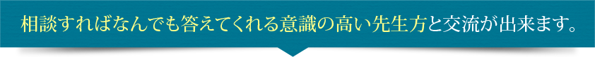 相談すればなんでも答えてくれる意識の高い先生方と交流が出来ます。