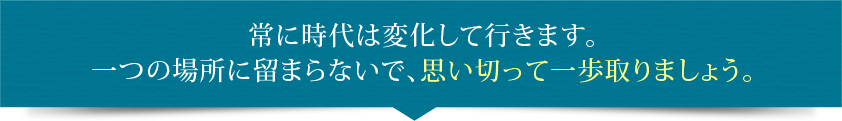 常に時代は変化して行きます。一つの場所に留まらないで、思い切って一歩取りましょう。