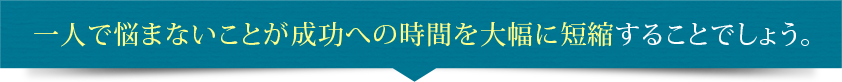 一人で悩まないことが成功への時間を大幅に短縮することでしょう。