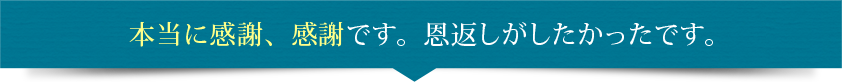 本当に感謝、感謝です。恩返しがしたかったです。