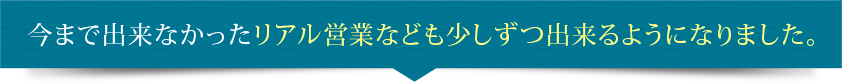 今まで出来なかったリアル営業なども少しずつ出来るようになりました。