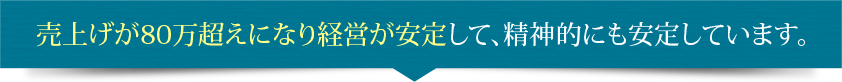 売上げが80万超えになり経営が安定して、精神的にも安定しています。