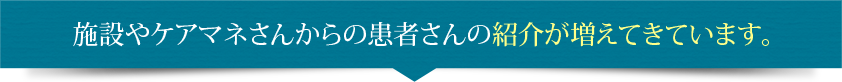 施設やケアマネさんからの患者さんの紹介が増えてきています。