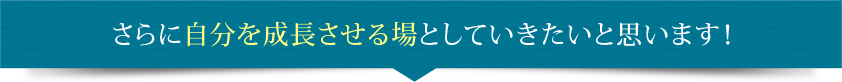 さらに自分を成長させる場としていきたいと思います！