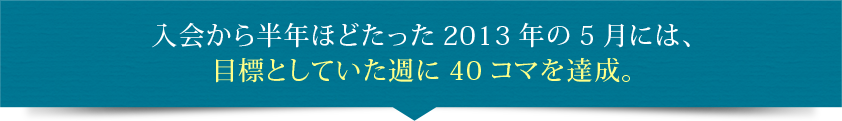 入会から半年ほどたった2013年の5月には、目標としていた週に40コマを達成。