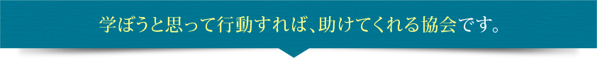 学ぼうと思って行動すれば、助けてくれる協会です。