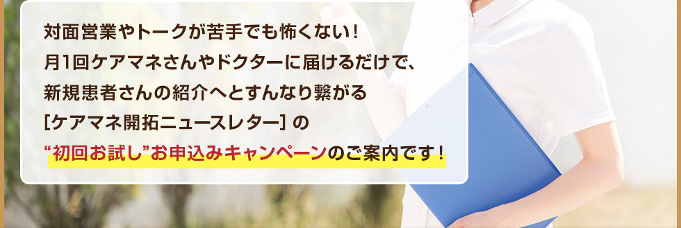 対面営業やトークが苦手でも怖くない！月1回ケアマネさんやドクターに届けるだけで、新規患者さんの紹介へとすんなり繋がる［ケアマネ開拓ニュースレター］の“初回お試し”お申込みキャンペーンのご案内です！