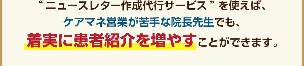 “ニュースレター作成代行サービス”を使えば、ケアマネ営業が苦手な院長先生でも、着実に患者紹介を増やすことができます。
