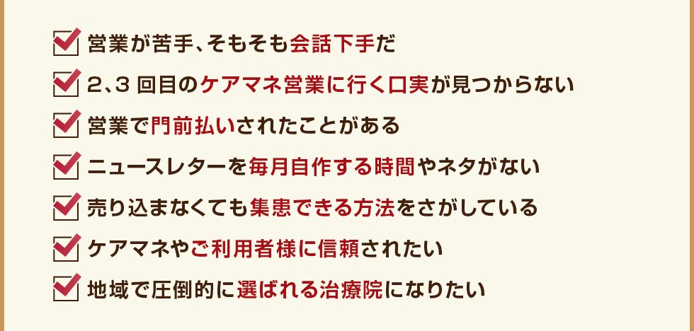 営業が苦手、そもそも会話下手だ 2、3回目のケアマネ営業に行く口実が見つからない営業で門前払いされたことがある ニュースレターを毎月自作する時間やネタがない売り込まなくても集患できる方法をさがしているケアマネやご利用者様に信頼されたい地域で圧倒的に選ばれる治療院になりたい