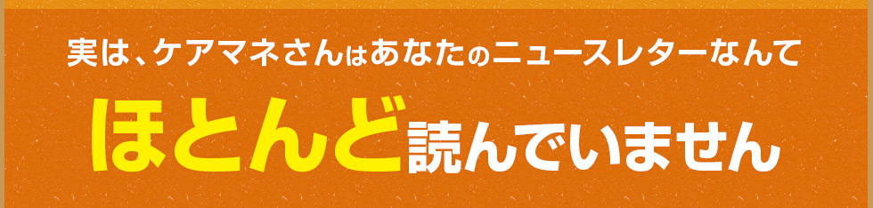 実は、ケアマネさんはあなたのニュースレターなんてほとんど読んでいません