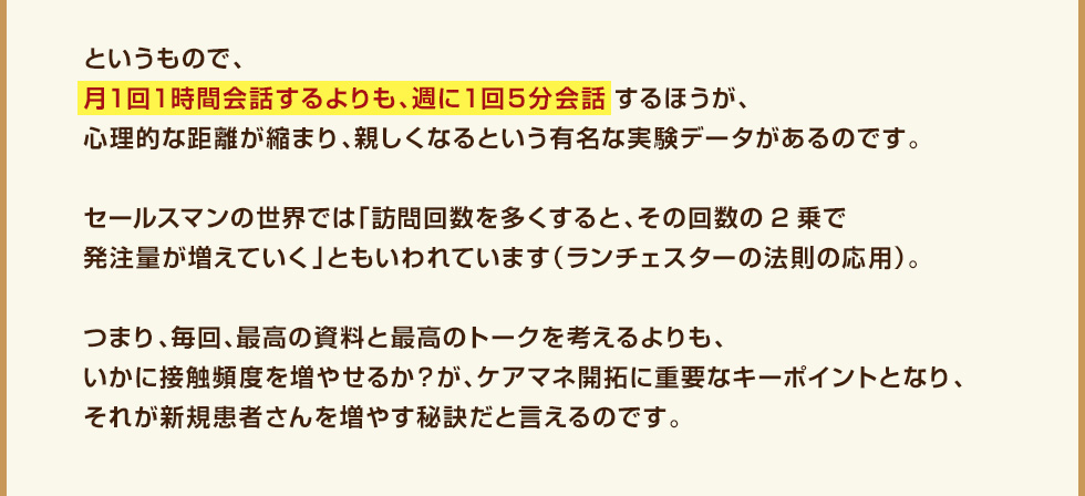 というもので、月１回１時間会話するよりも、週に１回５分会話するほうが、心理的な距離が縮まり、親しくなるという有名な実験データがあるのです。