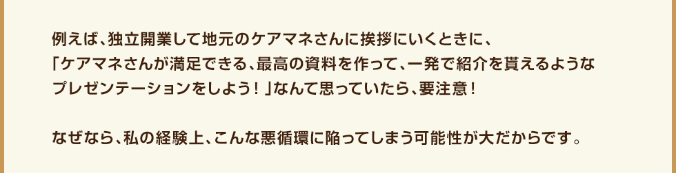 例えば、独立開業して地元のケアマネさんに挨拶にいくときに、「ケアマネさんが満足できる、最高の資料を作って、一発で紹介を貰えるようなプレゼンテーションをしよう！」なんて思っていたら、要注意！