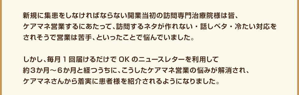 新規に集患をしなければならない開業当初の訪問専門治療院様は皆、ケアマネ営業するにあたって、訪問するネタが作れない・話しベタ・冷たい対応をされそうで営業は苦手、といったことで悩んでいました。