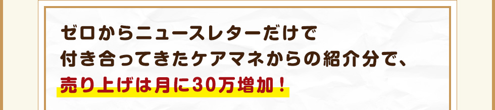 ゼロからニュースレターだけで付き合ってきたケアマネからの紹介分で、売り上げは月に30万増加！