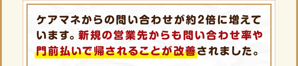 ケアマネからの問い合わせが約2倍に増えています。新規の営業先からも問い合わせ率や門前払いで帰されることが改善されました。