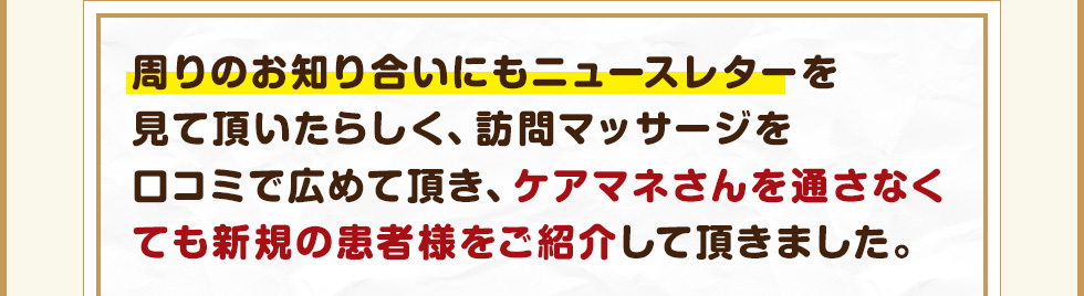 周りのお知り合いにもニュースレターを見て頂いたらしく、訪問マッサージを口コミで広めて頂き、ケアマネさんを通さなくても新規の患者様をご紹介して頂きました。