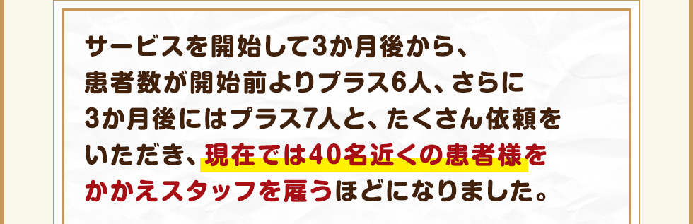 サービスを開始して3か月後から、患者数が開始前よりプラス6人、さらに3か月後にはプラス7人と、たくさん依頼をいただき、現在では40名近くの患者様をかかえスタッフを雇うほどになりました。