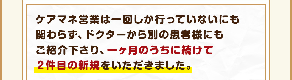 ケアマネ営業は一回しか行っていないにも関わらず、ドクターから別の患者様にもご紹介下さり、一ヶ月のうちに続けて２件目の新規をいただきました。