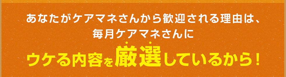 あなたがケアマネさんから歓迎される理由は、毎月ケアマネさんにウケる内容を厳選しているから！