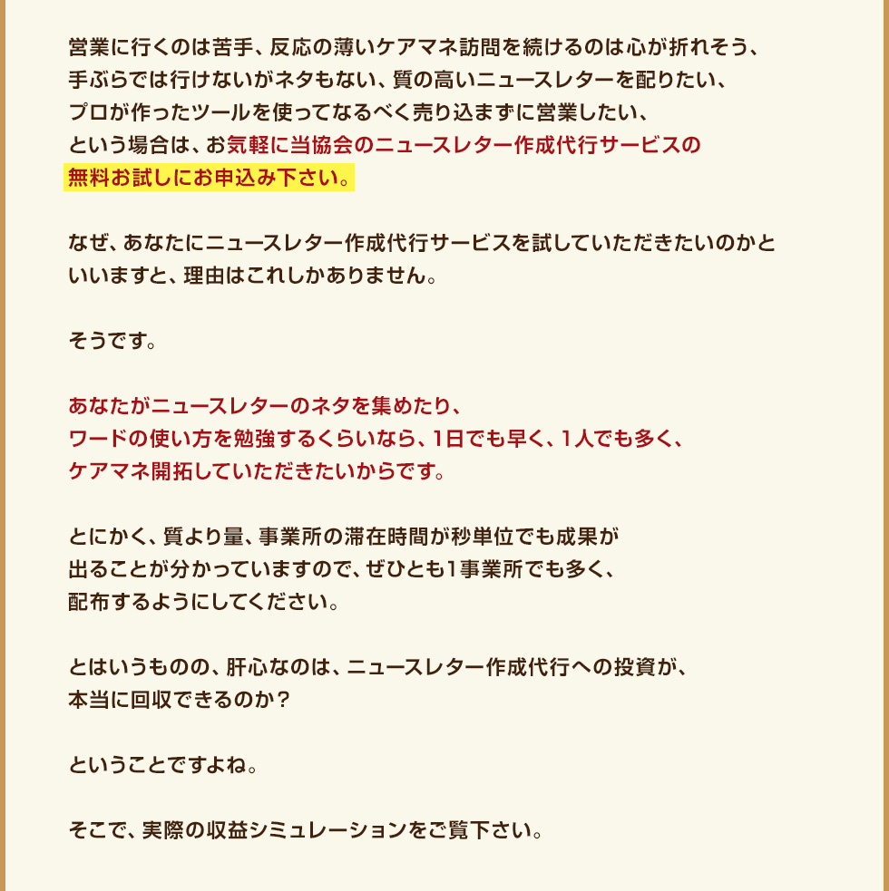 営業に行くのは苦手、反応の薄いケアマネ訪問を続けるのは心が折れそう、手ぶらでは行けないがネタもない、質の高いニュースレターを配りたい、プロが作ったツールを使ってなるべく売り込まずに営業したい、という場合は、お気軽に当協会のニュースレター作成代行サービスの無料お試しにお申込み下さい。