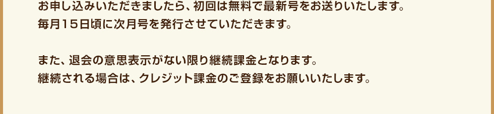 お申し込みいただきましたら、初回は無料で最新号をお送りいたします。毎月１５日頃に次月号を発行させていただきます。