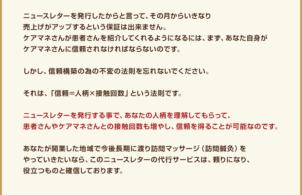 ニュースレターを発行したからと言って、その月からいきなり売上げがアップするという保証は出来ません。ケアマネさんが患者さんを紹介してくれるようになるには、まず、あなた自身がケアマネさんに信頼されなければならないのです。