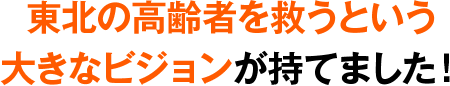 東北の高齢者を救うという大きなビジョンが持てました！