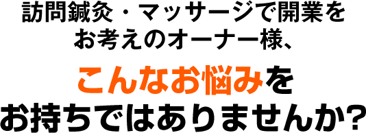 訪問鍼灸・マッサージで開業をお考えのオーナー様、こんなお悩みをお持ちではありませんか？