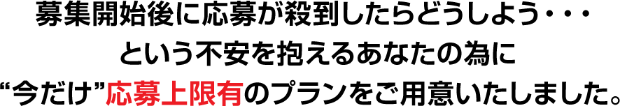 募集開始後に応募が殺到したらどうしよう・・・という不安を抱えるあなたの為に“今だけ”応募上限有のプランをご用意いたしました。