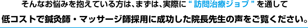 そんなお悩みを抱えている方は、まずは、実際に“訪問治療ジョブ”を通して低コストで鍼灸師・マッサージ師採用に成功した院長先生の声をご覧ください。
